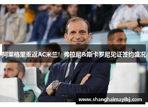 阿莱格里重返AC米兰！弗拉尼&斯卡罗尼见证签约盛况