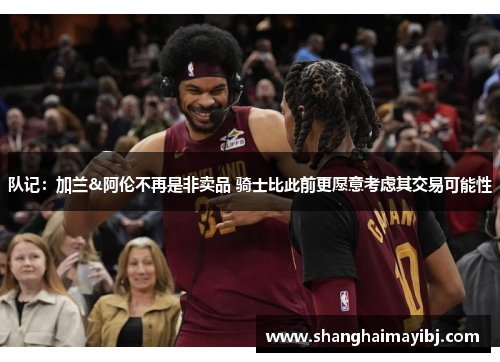 队记：加兰&阿伦不再是非卖品 骑士比此前更愿意考虑其交易可能性